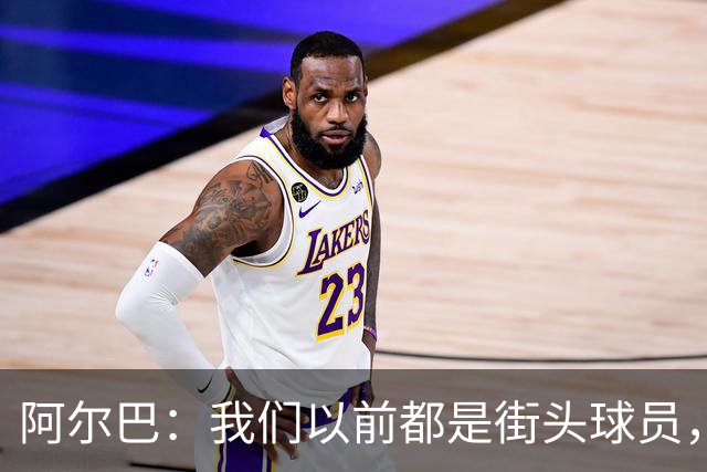 阿尔巴：我们以前都是街头球员，但如今球员却更像机器人